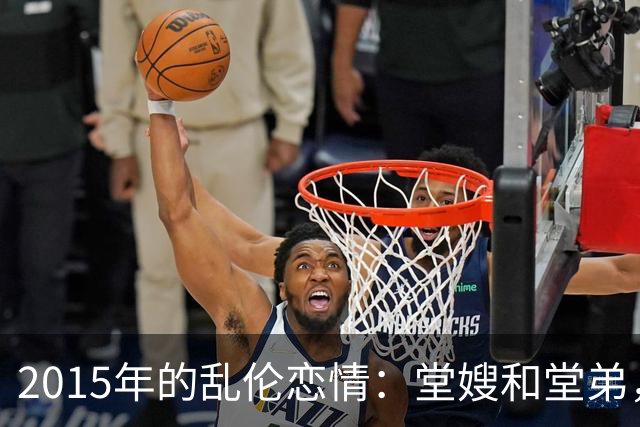 2015年的乱伦恋情：堂嫂和堂弟，堂嫂说，他那里大得要命，让人上瘾